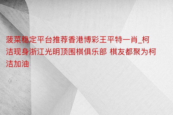 菠菜稳定平台推荐香港博彩王平特一肖_柯洁现身浙江光明顶围棋俱乐部 棋友都聚为柯洁加油
