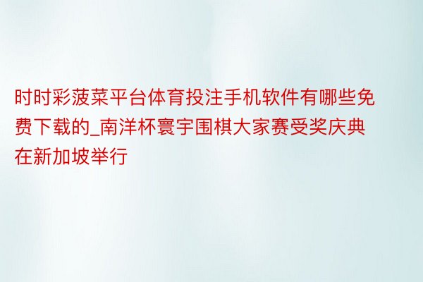 时时彩菠菜平台体育投注手机软件有哪些免费下载的_南洋杯寰宇围棋大家赛受奖庆典在新加坡举行