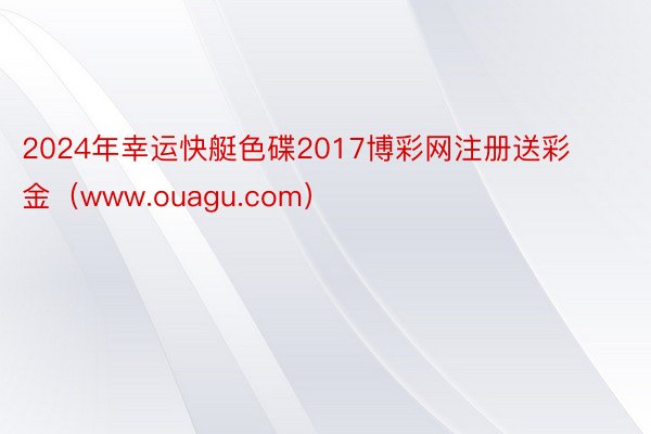2024年幸运快艇色碟2017博彩网注册送彩金（www.ouagu.com）