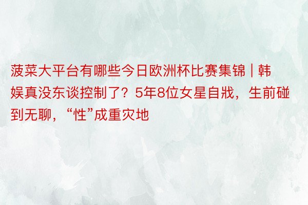 菠菜大平台有哪些今日欧洲杯比赛集锦 | 韩娱真没东谈控制了？5年8位女星自戕，生前碰到无聊，“性”成重灾地