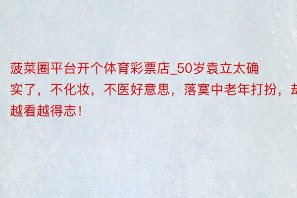 菠菜圈平台开个体育彩票店_50岁袁立太确实了，不化妆，不医好意思，落寞中老年打扮，却越看越得志！