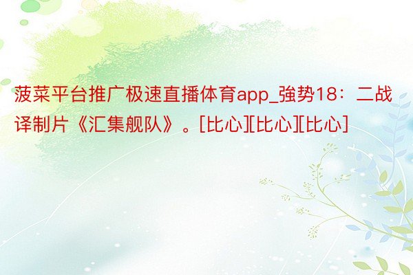 菠菜平台推广极速直播体育app_強势18：二战译制片《汇集舰队》。[比心][比心][比心]