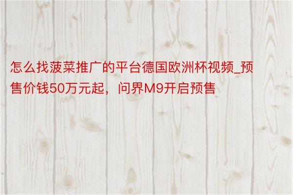 怎么找菠菜推广的平台德国欧洲杯视频_预售价钱50万元起，问界M9开启预售