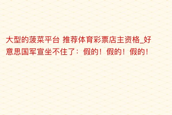 大型的菠菜平台 推荐体育彩票店主资格_好意思国军宣坐不住了：假的！假的！假的！