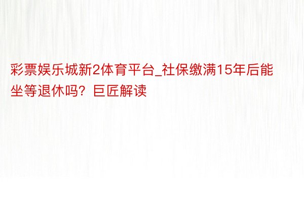 彩票娱乐城新2体育平台_社保缴满15年后能坐等退休吗？巨匠解读